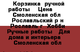 Корзинка (ручной работы) › Цена ­ 250 - Смоленская обл., Рославльский р-н, Рославль г. Хобби. Ручные работы » Для дома и интерьера   . Смоленская обл.